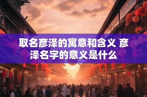 取名彦泽的寓意和含义 彦泽名字的意义是什么
