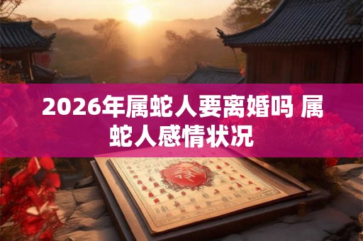 2026年属蛇人要离婚吗 属蛇人感情状况