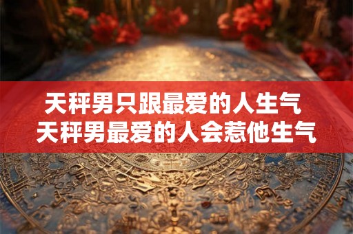 天秤男只跟最爱的人生气 天秤男最爱的人会惹他生气吗