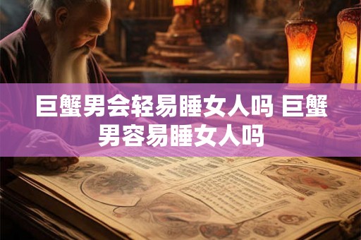 巨蟹男会轻易睡女人吗 巨蟹男容易睡女人吗 巨蟹男会轻易睡女人吗 巨蟹男容易睡女人吗