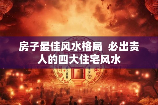 房子最佳风水格局  必出贵人的四大住宅风水