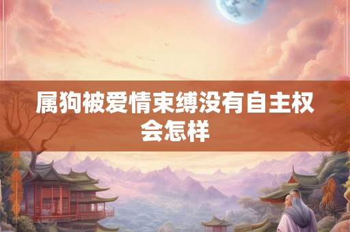 属狗被爱情束缚没有自主权会怎样 属狗被爱情束缚没有自主权会怎样