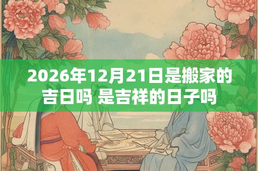 2026年12月21日是搬家的吉日吗 是吉祥的日子吗