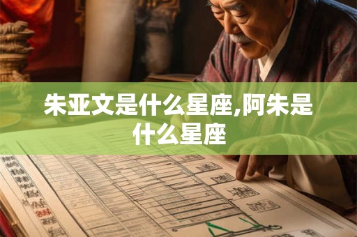 朱亚文是什么星座,阿朱是什么星座 朱亚文是什么星座,阿朱是什么星座
