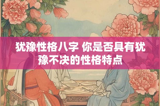犹豫性格八字 你是否具有犹豫不决的性格特点 犹豫性格八字 你是否具有犹豫不决的性格特点
