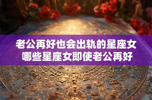 老公再好也会出轨的星座女 哪些星座女即使老公再好也会出轨