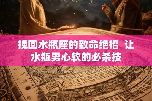 挽回水瓶座的致命绝招 让水瓶男心软的必杀技 挽回水瓶座的致命绝招 让水瓶男心软的必杀技