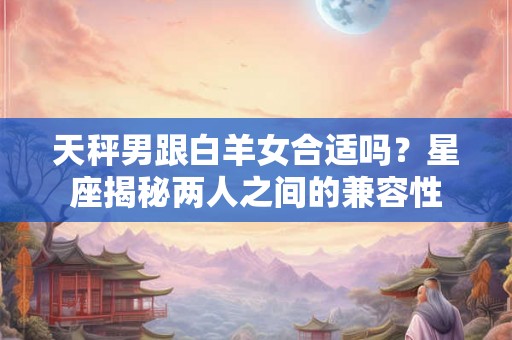天秤男跟白羊女合适吗？星座揭秘两人之间的兼容性
