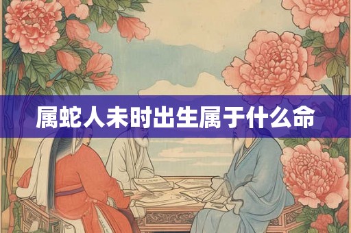 属蛇人未时出生属于什么命 属蛇人未时出生属于什么命