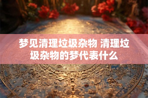 梦见清理垃圾杂物 清理垃圾杂物的梦代表什么