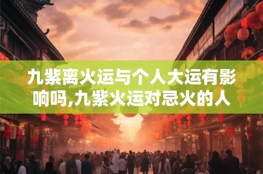 九紫离火运与个人大运有影响吗,九紫火运对忌火的人好吗 九紫离火运与个人大运有影响吗,九紫火运对忌火的人好吗