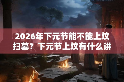 2026年下元节能不能上坟扫墓？下元节上坟有什么讲究？