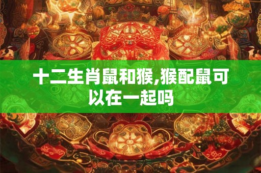 十二生肖鼠和猴,猴配鼠可以在一起吗 十二生肖鼠和猴,猴配鼠可以在一起吗