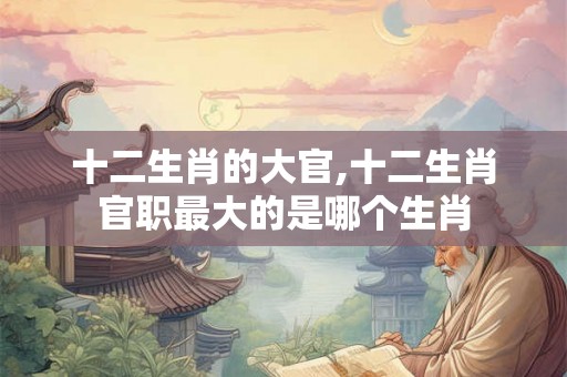 十二生肖的大官,十二生肖官职最大的是哪个生肖