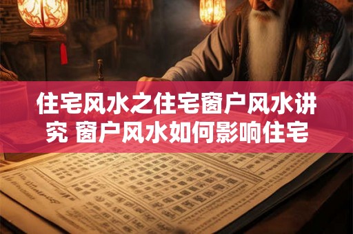 住宅风水之住宅窗户风水讲究 窗户风水如何影响住宅居住 住宅风水之住宅窗户风水讲究 窗户风水如何影响住宅居住