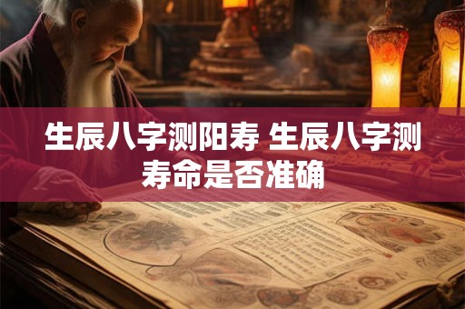 生辰八字测阳寿 生辰八字测寿命是否准确 生辰八字测阳寿 生辰八字测寿命是否准确