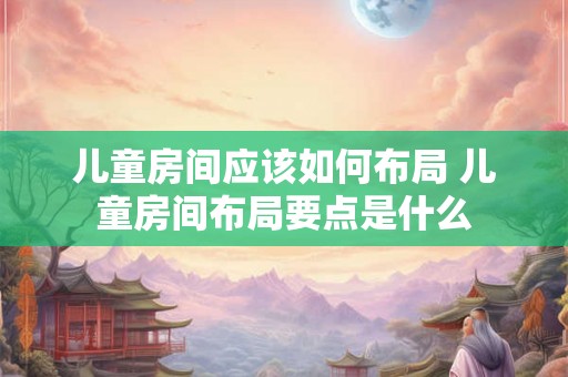 儿童房间应该如何布局 儿童房间布局要点是什么