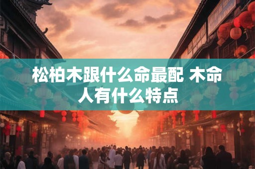 松柏木跟什么命最配 木命人有什么特点 松柏木跟什么命最配 木命人有什么特点