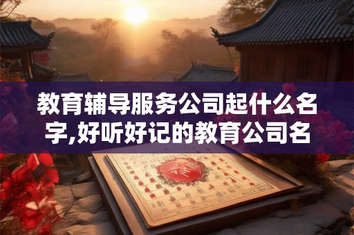 教育辅导服务公司起什么名字,好听好记的教育公司名字 教育辅导服务公司起什么名字,好听好记的教育公司名字