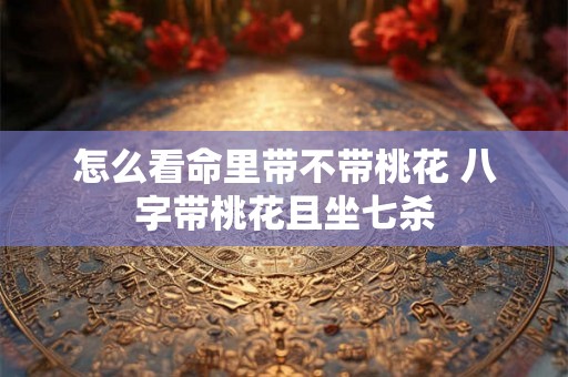 怎么看命里带不带桃花 八字带桃花且坐七杀