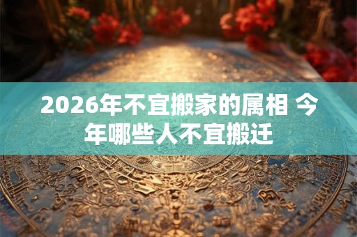 2026年不宜搬家的属相 今年哪些人不宜搬迁