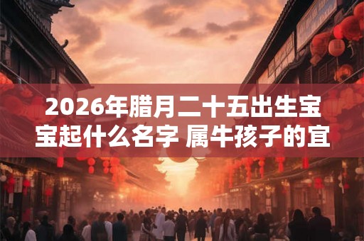 2026年腊月二十五出生宝宝起什么名字 属牛孩子的宜用字