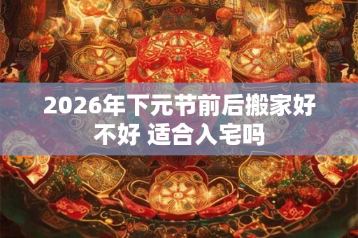 2026年下元节前后搬家好不好 适合入宅吗