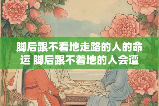 脚后跟不着地走路的人的命运 脚后跟不着地的人会遭遇什么命运