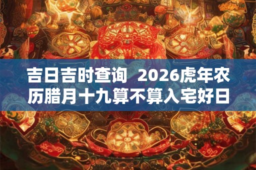 吉日吉时查询  2026虎年农历腊月十九算不算入宅好日子
