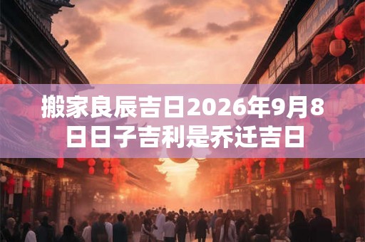 搬家良辰吉日2026年9月8日日子吉利是乔迁吉日
