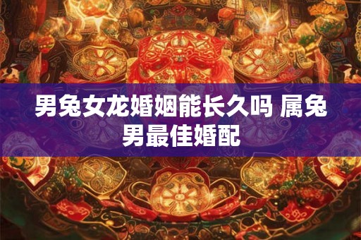男兔女龙婚姻能长久吗 属兔男最佳婚配 男兔女龙婚姻能长久吗 属兔男最佳婚配