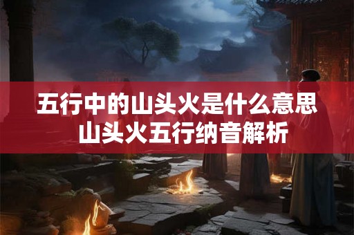 五行中的山头火是什么意思 山头火五行纳音解析 五行中的山头火是什么意思 山头火五行纳音解析