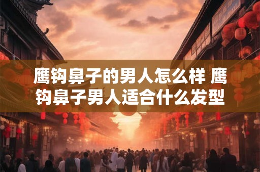 鹰钩鼻子的男人怎么样 鹰钩鼻子男人适合什么发型