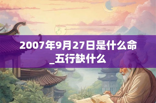 2007年9月27日是什么命_五行缺什么 2007年9月27日是什么命_五行缺什么