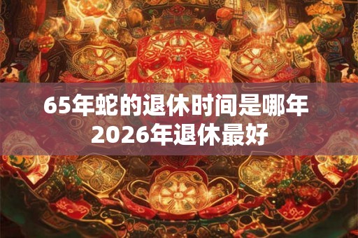 65年蛇的退休时间是哪年 2026年退休最好