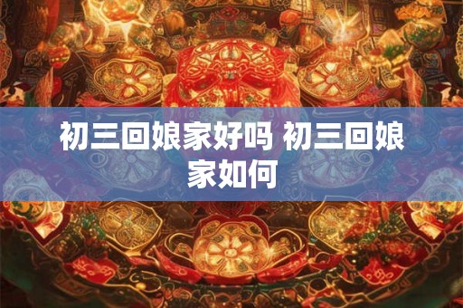 初三回娘家好吗 初三回娘家如何 初三回娘家好吗 初三回娘家如何