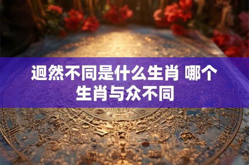 迥然不同是什么生肖 哪个生肖与众不同