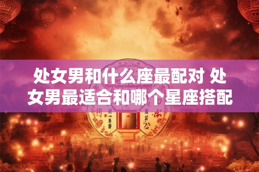 处女男和什么座最配对 处女男最适合和哪个星座搭配