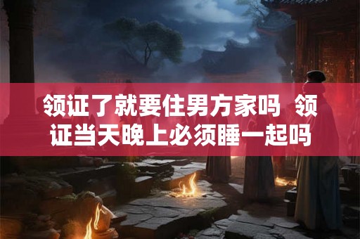 领证了就要住男方家吗  领证当天晚上必须睡一起吗
