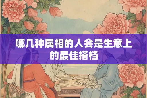 哪几种属相的人会是生意上的最佳搭档