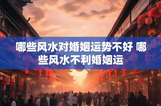 哪些风水对婚姻运势不好 哪些风水不利婚姻运