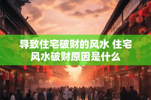 导致住宅破财的风水 住宅风水破财原因是什么