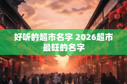 好听的超市名字 2026超市最旺的名字