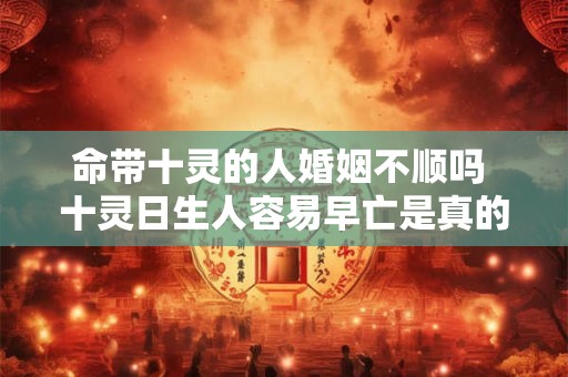 命带十灵的人婚姻不顺吗 十灵日生人容易早亡是真的吗 命带十灵的人婚姻不顺吗 十灵日生人容易早亡是真的吗