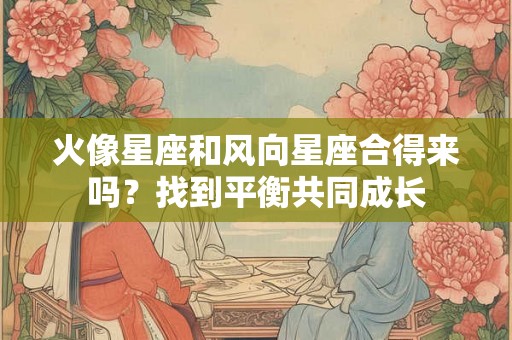 火像星座和风向星座合得来吗？找到平衡共同成长