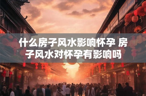 什么房子风水影响怀孕 房子风水对怀孕有影响吗 什么房子风水影响怀孕 房子风水对怀孕有影响吗