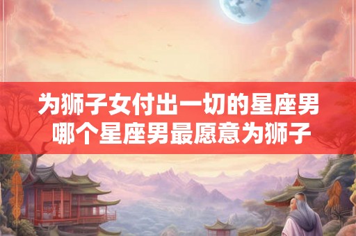为狮子女付出一切的星座男 哪个星座男最愿意为狮子女付出一切