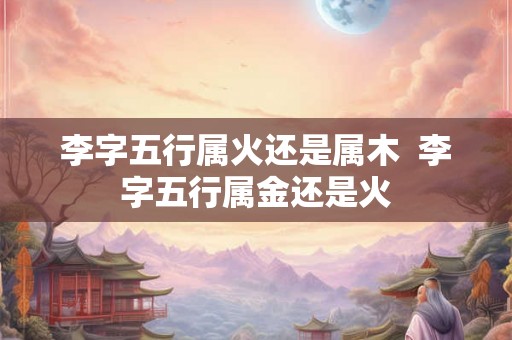 李字五行属火还是属木 李字五行属金还是火 李字五行属火还是属木 李字五行属金还是火
