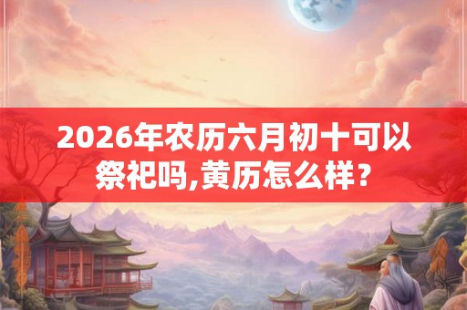 2026年农历六月初十可以祭祀吗,黄历怎么样？