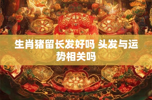 生肖猪留长发好吗 头发与运势相关吗